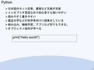 Python
 日本語のネット記事、書籍など文献が充実
 インタプリタ言語なので初心者でも扱いやすい
 読みやすく書きやすい
 最近大学などが初学者向けに授業をしている
 組み込み、機械学習、アプリなど何でもできる。
 オブジェクト指向が学べる
13
print("Hello world!")
 