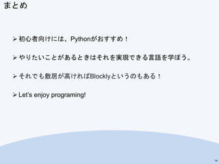 まとめ
 初心者向けには、Pythonがおすすめ！
 やりたいことがあるときはそれを実現できる言語を学ぼう。
 それでも敷居が高ければBlocklyというのもある！
 Let’s enjoy programing!
14
 