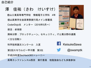 自己紹介
澤 佳祐（さわ けいすけ）
徳山工業高等専門学校 情報電子工学科 4年
徳山高専学生会高専祭実行局メイン部署長
CoderDojo光 メンター（2018年5月～）
部活：卓球部
興味分野：ブロックチューン、セキュリティ、ITと異分野の連携
＜主な活動＞
科学技術論文コンクール 入賞 KeisukeSawa
第2回スモウルビー甲子園 第3位 @swamptk
平成29年度SecHack365トレーニー
高専カンファレンスin西京 実行委員 他勉強会なども多数参加
2
 