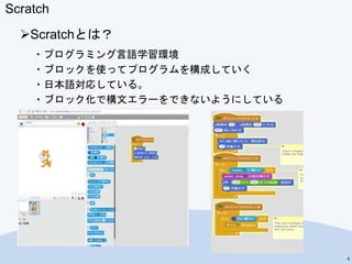 Scratch
Scratchとは？
・プログラミング言語学習環境
・ブロックを使ってプログラムを構成していく
・日本語対応している。
・ブロック化で構文エラーをできないようにしている
4
 