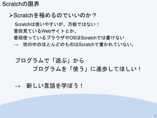 Scratchの限界
Scratchを極めるのでいいのか？
Scratchは使いやすいが、万能ではない！
普段見ているWebサイトとか、
普段使っているブラウザやOSはScratchでは書けない
→ 世の中のほとんどのものはScratchで書かれていない。
プログラムで「遊ぶ」から
プログラムを「使う」に進歩してほしい！
→ 新しい言語を学ぼう！
6
 