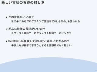 新しい言語の習得の難しさ
 どの言語がいいの？
世の中にあるプログラミング言語は200とも300とも言われる
 どんな特徴の言語がいいの？
スクリプト言語？ オブジェクト指向？ ポインタ？
 Scratchしか経験してないけど本当にできるの？
子供たちが独学で学ぼうとすると直感的でなく難しい
7
 