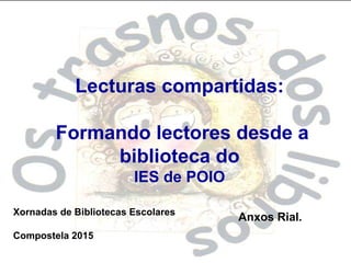 Lecturas compartidas:
Formando lectores desde a
biblioteca do
IES de POIO
Xornadas de Bibliotecas Escolares
Compostela 2015
Anxos Rial.
 
