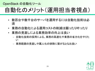 自動化のメリット（運用担当者視点）
• 数百台や数千台のサーバを運用するには自動化技術は必
須
• 業務の自動化による運用コストの削減は願ったり叶ったり
• 業務の見直しによる業務効率の向上は良い
– 自動化技術の採用による、業務の高速化や業務の省力化をやりた
い
– 業務範囲の見直しや属人化の排除に繋がるとなお良い
19
OpenStack の自動化ツール
 