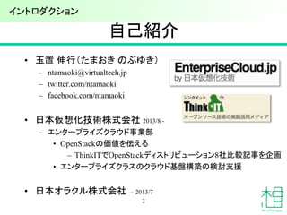 自己紹介
• 玉置 伸行（たまおき のぶゆき）
– ntamaoki@virtualtech.jp
– twitter.com/ntamaoki
– facebook.com/ntamaoki
• 日本仮想化技術株式会社 2013/8 -
– エンタープライズクラウド事業部
• OpenStackの価値を伝える
– ThinkITでOpenStackディストリビューション8社比較記事を企画
• エンタープライズクラスのクラウド基盤構築の検討支援
• 日本オラクル株式会社 – 2013/7
2
イントロダクション
 