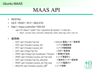 MAAS API
• RESTful
• GET / POST / PUT / DELETE
• http://<maas-controller>/MAAS
– /api/1.0/<object>/<path>/?op=<operation>&<param>=<value>&…
• object: account, maas, networks, nodegroups, nodes, node, tags, users, zone, etc.
• 使用例：
– GET /api/1.0/nodes/?op=list # MAAS 登録ノード一覧取得
– GET /api/1.0/nodes/{system_id}/ # ノード情報取得
– PUT /api/1.0/nodes/{system_id}/ # ノード情報更新
– GET /api/1.0/tags/?op=list # タグ一覧取得
– POST /api/1.0/tags/?op=new&name=‘Neutron’ # 新規タグ追加
– POST /api/1.0/nodes/{system_id}/?op=start # ノード電源オン
– GET /api/1.0/nodes/?op=list_allocated # 使用中ノード一覧取得
– POST /api/1.0/nodes/{system_id}/?op=stop # ノード電源オフ
– DELETE /api/1.0/nodes/{system_id}/ # ノード削除27
Ubuntu MAAS
 