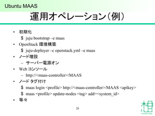 運用オペレーション（例）
• 初期化
$ juju bootstrap –e maas
• OpenStack 環境構築
$ juju-deployer –c openstack.yml –e maas
• ノード増設
– サーバー電源オン
• Web コンソール
– http://<maas-controller>/MAAS
• ノード タグ付け
$ maas login <profile> http://<maas-controller>/MAAS <apikey>
$ maas <profile> update-nodes <tag> add=<system_id>
• 等々
28
Ubuntu MAAS
 