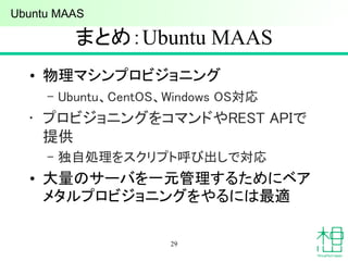まとめ：Ubuntu MAAS
• 物理マシンプロビジョニング
– Ubuntu、CentOS、Windows OS対応
• プロビジョニングをコマンドやREST APIで
提供
– 独自処理をスクリプト呼び出しで対応
• 大量のサーバを一元管理するためにベア
メタルプロビジョニングをやるには最適
29
Ubuntu MAAS
 