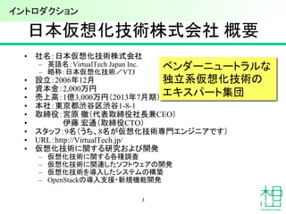 日本仮想化技術株式会社 概要
• 社名：日本仮想化技術株式会社
– 英語名：VirtualTech Japan Inc.
– 略称：日本仮想化技術／VTJ
• 設立：2006年12月
• 資本金：2,000万円
• 売上高：1億3,000万円（2013年7月期）
• 本社：東京都渋谷区渋谷1-8-1
• 取締役：宮原 徹（代表取締役社長兼CEO）
• 伊藤 宏通（取締役CTO）
• スタッフ：9名（うち、8名が仮想化技術専門エンジニアです）
• URL：http://VirtualTech.jp/
• 仮想化技術に関する研究および開発
– 仮想化技術に関する各種調査
– 仮想化技術に関連したソフトウェアの開発
– 仮想化技術を導入したシステムの構築
– OpenStackの導入支援・新規機能開発
ベンダーニュートラルな
独立系仮想化技術の
エキスパート集団
3
イントロダクション
 