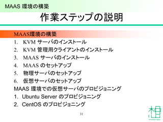 作業ステップの説明
MAAS環境の構築
1. KVM サーバのインストール
2. KVM 管理用クライアントのインストール
3. MAAS サーバのインストール
4. MAAS のセットアップ
5. 物理サーバのセットアップ
6. 仮想サーバのセットアップ
MAAS 環境での仮想サーバのプロビジョニング
1. Ubuntu Server のプロビジョニング
2. CentOS のプロビジョニング
31
MAAS 環境の構築
 