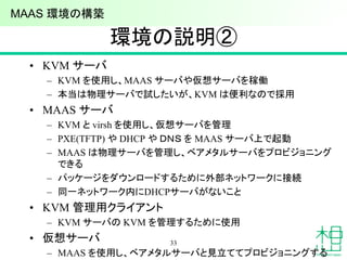 環境の説明②
• KVM サーバ
– KVM を使用し、MAAS サーバや仮想サーバを稼働
– 本当は物理サーバで試したいが、KVM は便利なので採用
• MAAS サーバ
– KVM と virsh を使用し、仮想サーバを管理
– PXE(TFTP) や DHCP や ＤＮＳ を MAAS サーバ上で起動
– MAAS は物理サーバを管理し、ベアメタルサーバをプロビジョニング
できる
– パッケージをダウンロードするために外部ネットワークに接続
– 同一ネットワーク内にDHCPサーバがないこと
• KVM 管理用クライアント
– KVM サーバの KVM を管理するために使用
• 仮想サーバ
– MAAS を使用し、ベアメタルサーバと見立ててプロビジョニングする
33
MAAS 環境の構築
 
