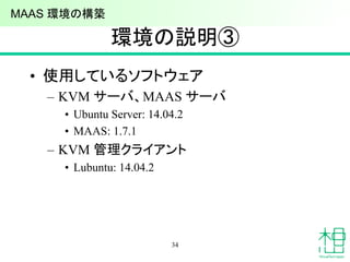 環境の説明③
• 使用しているソフトウェア
– KVM サーバ、MAAS サーバ
• Ubuntu Server: 14.04.2
• MAAS: 1.7.1
– KVM 管理クライアント
• Lubuntu: 14.04.2
34
MAAS 環境の構築
 
