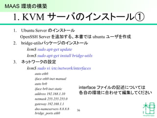 1. KVM サーバのインストール①
1. Ubuntu Server のインストール
OpenSSH Server を追加する、本書では ubuntu ユーザを作成
2. bridge-utilsパッケージのインストール
kvm$ sudo apt-get update
kvm$ sudo apt-get install bridge-utils
3. ネットワークの設定
kvm$ sudo vi /etc/network/interfaces
auto eth0
iface eth0 inet manual
auto br0
iface br0 inet static
address 192.168.1.10
netmask 255.255.255.0
gateway 192.168.1.1
dns-nameservers 8.8.8.8
bridge_ports eth0
36
interface ファイルの記述については
各自の環境に合わせて編集してください
MAAS 環境の構築
 