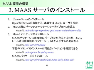 3. MAAS サーバのインストール
1. Ubuntu Serverのインストール
OpenSSH Serverを追加する、本書では ubuntu ユーザを作成
2. MAAS用のパーソナルパッケージアーカイブ(PPA)を追加
maas% sudo add-apt-repository ppa:maas-maintainers/stable
3. MAAS パッケージのインストール
MAASパッケージには複数のバージョンが存在するため、インス
トール時には最新のパッケージ・リストを入手する必要がある
maas% sudo apt-get update
下記のコマンドでインストール可能なバージョンを確認できる
maas% sudo apt-cache policy maas
MAAS パッケージをインストール
maas% sudo apt-get install maas maas-dhcp maas-dns
41
MAAS 環境の構築
 