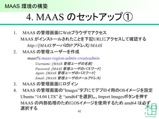 4. MAAS のセットアップ①
1. MAAS の管理画面にWebブラウザでアクセス
MAAS がインストールされたことを下記URLにアクセスして確認する
http://[MAASサーバのIPアドレス]/MAAS
2. MAAS の管理ユーザーを作成
maas% maas-region-admin createadmin
Username: [MAAS 管理ユーザの名前]
Password: [MAAS 管理ユーザのパスワード]
Again: [MAAS 管理ユーザのパスワード]
Email: [MAAS 管理ユーザのメールアドレス]
3. MAAS の管理画面にログイン
4. MAAS の管理画面の”Images”タブにてデプロイ用のOSイメージを設定
Ubuntu “14.04 LTS” と “amd64”を選択し、Import Imagesボタンを押す
MAAS の内部処理のためにOSイメージを使用するため amd64 は必ず
選択する
42
MAAS 環境の構築
 