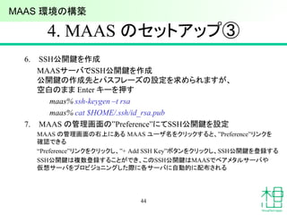 4. MAAS のセットアップ③
6. SSH公開鍵を作成
MAASサーバでSSH公開鍵を作成
公開鍵の作成先とパスフレーズの設定を求められますが、
空白のまま Enter キーを押す
maas% ssh-keygen –t rsa
maas% cat $HOME/.ssh/id_rsa.pub
7. MAAS の管理画面の”Preference”にてSSH公開鍵を設定
MAAS の管理画面の右上にある MAAS ユーザ名をクリックすると、”Preference”リンクを
確認できる
“Preference”リンクをクリックし、”+ Add SSH Key”ボタンをクリックし、SSH公開鍵を登録する
SSH公開鍵は複数登録することができ、このSSH公開鍵はMAASでベアメタルサーバや
仮想サーバをプロビジョニングした際に各サーバに自動的に配布される
44
MAAS 環境の構築
 
