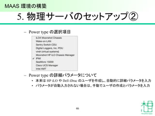 5. 物理サーバのセットアップ②
46
– Power type の選択項目
– Power type の詳細パラメータについて
• 本来は HP iLO や Dell iDrac のユーザを作成し、自動的に詳細パラメータを入力
• パラメータが自動入力されない場合は、手動でユーザの作成とパラメータを入力
MAAS 環境の構築
 