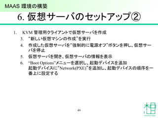 6. 仮想サーバのセットアップ②
1. KVM 管理用クライアントで仮想サーバを作成
3. “新しい仮想マシンの作成”を実行
4. 作成した仮想サーバを“強制的に電源オフ”ボタンを押し、仮想サー
バを停止
5. 仮想サーバを開き、仮想サーバの情報を表示
6. “Boot Options”メニューを選択し、起動デバイスを追加
起動デバイスに“Network(PXE)”を追加し、起動デバイスの順序を一
番上に設定する
49
MAAS 環境の構築
 