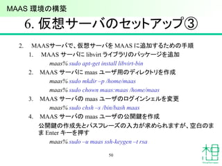 6. 仮想サーバのセットアップ③
2. MAASサーバで、仮想サーバを MAAS に追加するための手順
1. MAAS サーバに libvirt ライブラリのパッケージを追加
maas% sudo apt-get install libvirt-bin
2. MAAS サーバに maas ユーザ用のディレクトリを作成
maas% sudo mkdir –p /home/maas
maas% sudo chown maas:maas /home/maas
3. MAAS サーバの maas ユーザのログインシェルを変更
maas% sudo chsh –s /bin/bash maas
4. MAAS サーバの maas ユーザの公開鍵を作成
公開鍵の作成先とパスフレーズの入力が求められますが、空白のま
ま Enter キーを押す
maas% sudo –u maas ssh-keygen –t rsa
50
MAAS 環境の構築
 