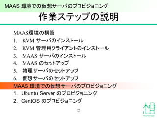 作業ステップの説明
MAAS環境の構築
1. KVM サーバのインストール
2. KVM 管理用クライアントのインストール
3. MAAS サーバのインストール
4. MAAS のセットアップ
5. 物理サーバのセットアップ
6. 仮想サーバのセットアップ
MAAS 環境での仮想サーバのプロビジョニング
1. Ubuntu Server のプロビジョニング
2. CentOS のプロビジョニング
52
MAAS 環境での仮想サーバのプロビジョニング
 