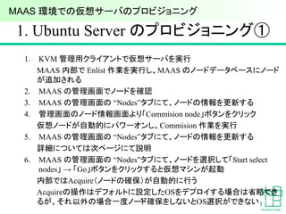1. Ubuntu Server のプロビジョニング①
1. KVM 管理用クライアントで仮想サーバを実行
MAAS 内部で Enlist 作業を実行し、MAAS のノードデータベースにノード
が追加される
2. MAAS の管理画面でノードを確認
3. MAAS の管理画面の “Nodes”タブにて、ノードの情報を更新する
4. 管理画面のノード情報画面より「Commision node」ボタンをクリック
仮想ノードが自動的にパワーオンし、Commision 作業を実行
5. MAAS の管理画面の “Nodes”タブにて、ノードの情報を更新する
詳細については次ページにて説明
6. MAAS の管理画面の “Nodes”タブにて、ノードを選択して「Start select
nodes」 → 「Go」ボタンをクリックすると仮想マシンが起動
内部ではAcquire（ノードの確保）が自動的に行う
Acquireの操作はデフォルトに設定したOSをデプロイする場合は省略でき
るが、それ以外の場合一度ノード確保をしないとOS選択ができない53
MAAS 環境での仮想サーバのプロビジョニング
 