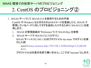 2. CentOS のプロビジョニング②
1. MAAS サーバにて MAAS CLI を使用するための手順
CentOS や Windows などのカスタムOSイメージを登録したり、MAAS で
管理しているノードに対してタグを追加したりするために MAAS CLI を使
用します。
1. MAAS の管理画面の”Preference”にて MAAS Key を参照
2. MAAS サーバで MAAS CLI にログイン
MAAS サーバ(192.168.1.20)のプロファイル my-maas でログインを実
行した例
maas% maas mymaas http://192.168.1.20/MAAS/api/1.0 [MAAS
Key]
プロファイルは任意の名前で構いません。ここでは”mymaas”とします。
56
MAAS 環境での仮想サーバのプロビジョニング
 