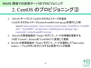 2. CentOS のプロビジョニング③
2. MAAS サーバにて CentOS カスタムイメージを追加
CentOS カスタムイメージ(centos6-amd64-root-tgz.gz)を実行した例
maas% maas mymaas boot-resource create name=CentOS os=CentOS 
title=“CentOS65” architecture=amd64/generic filetype=tgz 
content@=centos6-amd64-root-tgz
3. MAAS の管理画面の “Nodes”タブにて、ノードの情報を更新する
OSを”Custom”、Releaseを”CentOS65”に変更して更新
4. MAAS の管理画面の “Nodes”タブにて、ノードを選択して「Start select
nodes」 → 「Go」ボタンをクリックすると仮想マシンが起動
57
MAAS 環境での仮想サーバのプロビジョニング
 