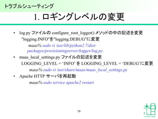 1. ロギングレベルの変更
• log.py ファイルの configure_root_logger() メソッドの中の記述を変更
"logging.INFO"を"logging.DEBUG"に変更
maas% sudo vi /usr/lib/python2.7/dist-
packages/provisioningserver/logger/log.py.
• maas_local_settings.py ファイルの記述を変更
LOGGING_LEVEL = ‘INFO’ を LOGGING_LEVEL = ‘DEBUG’に変更
maas% sudo vi /usr/share/maas/maas_local_settings.py
• Apache HTTP サーバを再起動
maas% sudo service apache2 restart
58
トラブルシューティング
 