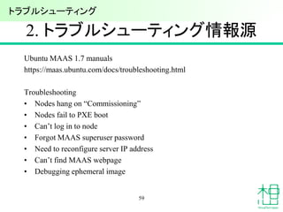 2. トラブルシューティング情報源
Ubuntu MAAS 1.7 manuals
https://maas.ubuntu.com/docs/troubleshooting.html
Troubleshooting
• Nodes hang on “Commissioning”
• Nodes fail to PXE boot
• Can’t log in to node
• Forgot MAAS superuser password
• Need to reconfigure server IP address
• Can’t find MAAS webpage
• Debugging ephemeral image
59
トラブルシューティング
 