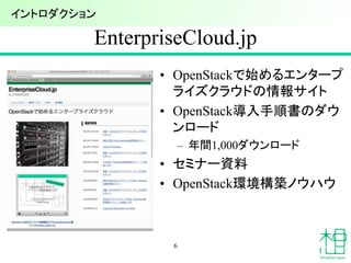 EnterpriseCloud.jp
• OpenStackで始めるエンタープ
ライズクラウドの情報サイト
• OpenStack導入手順書のダウ
ンロード
– 年間1,000ダウンロード
• セミナー資料
• OpenStack環境構築ノウハウ
6
イントロダクション
 