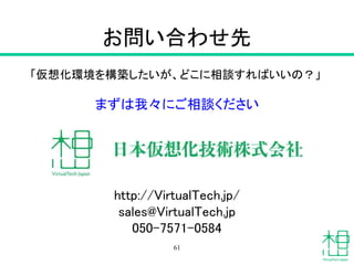 お問い合わせ先
「仮想化環境を構築したいが、どこに相談すればいいの？」
まずは我々にご相談ください
http://VirtualTech.jp/
sales@VirtualTech.jp
050-7571-0584
61
 