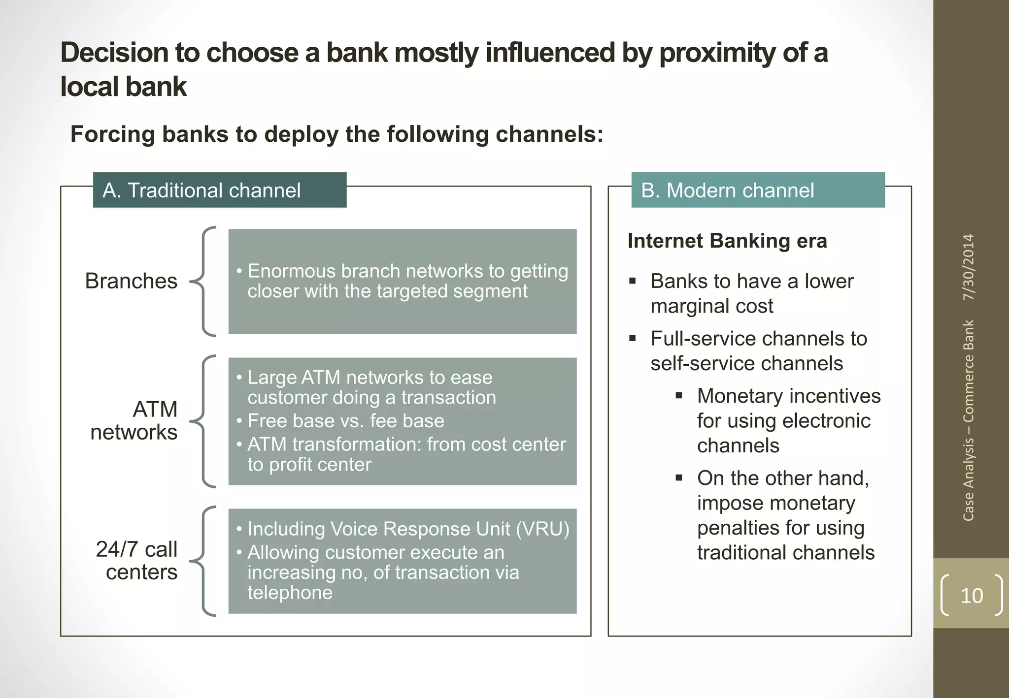 Decision to choose a bank mostly influenced by proximity of a 
local bank 
Case Analysis – Commerce Bank 7/30/2014 
10 
Forcing banks to deploy the following channels: 
A. Traditional channel B. Modern channel 
Branches • Enormous branch networks to getting 
closer with the targeted segment 
ATM 
networks 
• Large ATM networks to ease 
customer doing a transaction 
• Free base vs. fee base 
• ATM transformation: from cost center 
to profit center 
24/7 call 
centers 
• Including Voice Response Unit (VRU) 
• Allowing customer execute an 
increasing no, of transaction via 
telephone 
Internet Banking era 
 Banks to have a lower 
marginal cost 
 Full-service channels to 
self-service channels 
 Monetary incentives 
for using electronic 
channels 
 On the other hand, 
impose monetary 
penalties for using 
traditional channels 
 