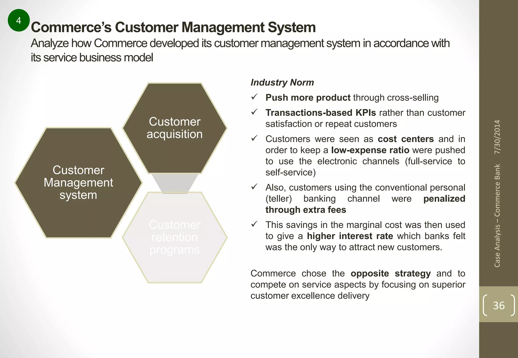 Case Analysis – Commerce Bank 7/30/2014 
36 
4 
Commerce’s Customer Management System 
Analyze how Commerce developed its customer management system in accordance with 
its service business model 
Customer 
Management 
system 
Customer 
acquisition 
Customer 
retention 
programs 
Industry Norm 
 Push more product through cross-selling 
 Transactions-based KPIs rather than customer 
satisfaction or repeat customers 
 Customers were seen as cost centers and in 
order to keep a low-expense ratio were pushed 
to use the electronic channels (full-service to 
self-service) 
 Also, customers using the conventional personal 
(teller) banking channel were penalized 
through extra fees 
 This savings in the marginal cost was then used 
to give a higher interest rate which banks felt 
was the only way to attract new customers. 
Commerce chose the opposite strategy and to 
compete on service aspects by focusing on superior 
customer excellence delivery 
 