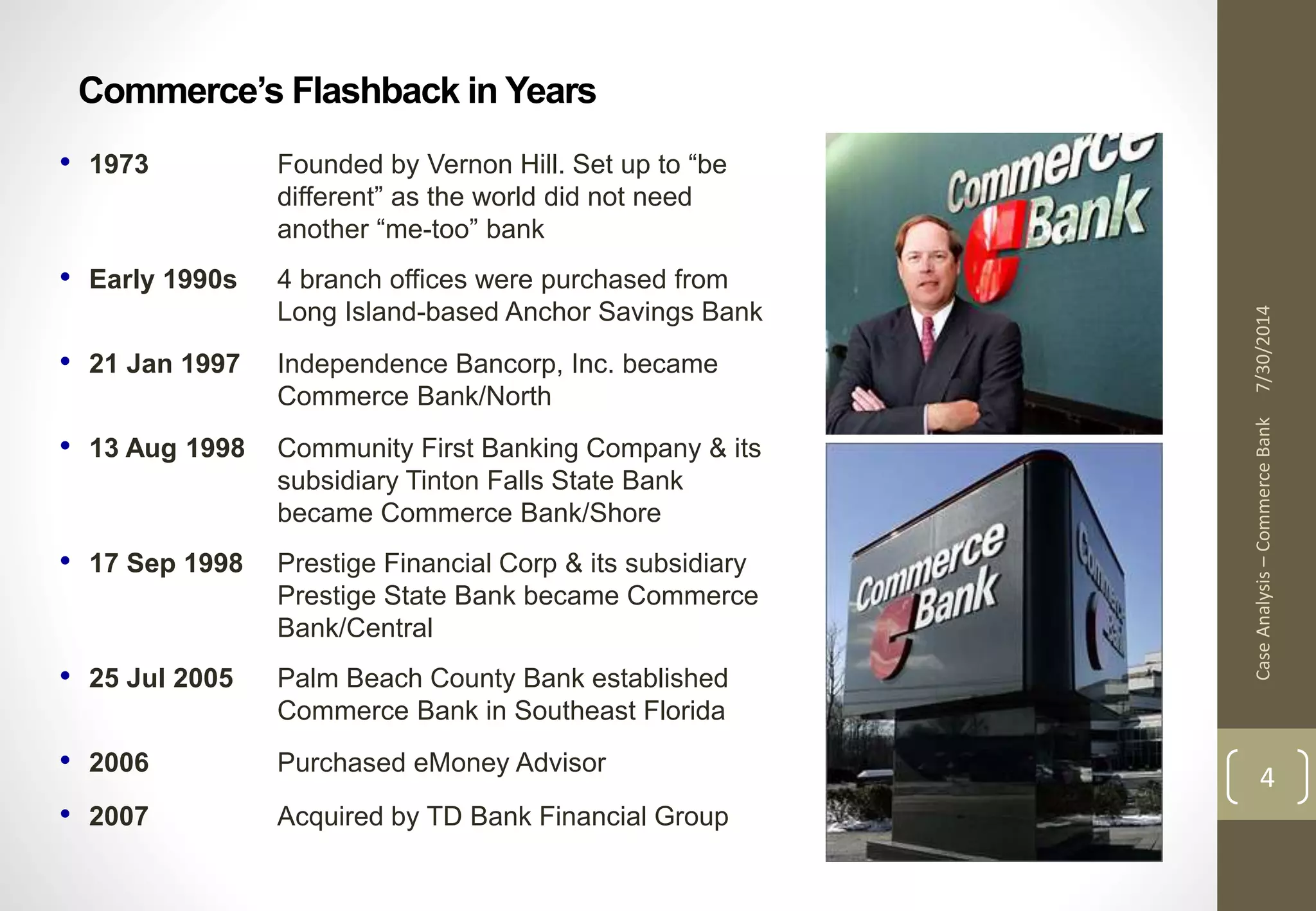 Commerce’s Flashback in Years 
7/30/2014 
Case Analysis – Commerce Bank 
4 
• 1973 Founded by Vernon Hill. Set up to “be 
different” as the world did not need 
another “me-too” bank 
• Early 1990s 4 branch offices were purchased from 
Long Island-based Anchor Savings Bank 
• 21 Jan 1997 Independence Bancorp, Inc. became 
Commerce Bank/North 
• 13 Aug 1998 Community First Banking Company & its 
subsidiary Tinton Falls State Bank 
became Commerce Bank/Shore 
• 17 Sep 1998 Prestige Financial Corp & its subsidiary 
Prestige State Bank became Commerce 
Bank/Central 
• 25 Jul 2005 Palm Beach County Bank established 
Commerce Bank in Southeast Florida 
• 2006 Purchased eMoney Advisor 
• 2007 Acquired by TD Bank Financial Group 
 