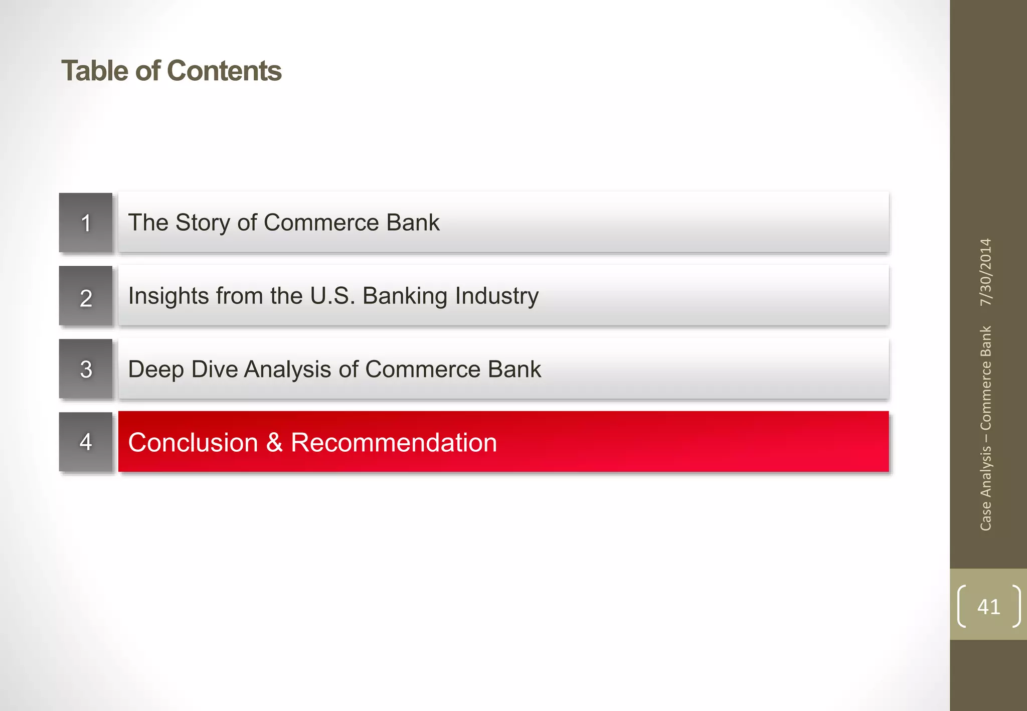 Table of Contents 
7/30/2014 
41 
The Story of Commerce Bank 
Insights from the U.S. Banking Industry 
Deep Dive Analysis of Commerce Bank 
Conclusion & Recommendation 
1 
2 
3 
4 
Case Analysis – Commerce Bank 
 