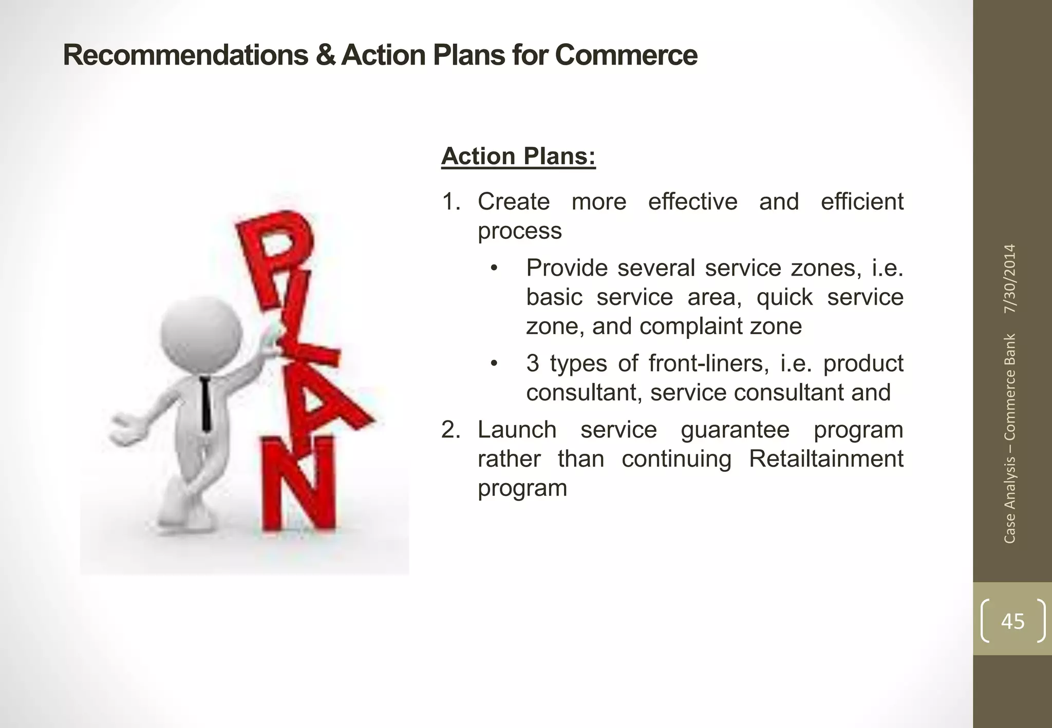 Recommendations & Action Plans for Commerce 
Case Analysis – Commerce Bank 7/30/2014 
45 
Action Plans: 
1. Create more effective and efficient 
process 
• Provide several service zones, i.e. 
basic service area, quick service 
zone, and complaint zone 
• 3 types of front-liners, i.e. product 
consultant, service consultant and 
2. Launch service guarantee program 
rather than continuing Retailtainment 
program 
 
