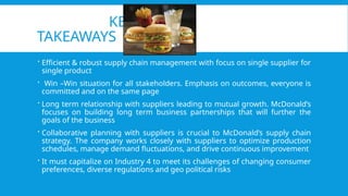 KEY
TAKEAWAYS
 Efficient & robust supply chain management with focus on single supplier for
single product
 Win –Win situation for all stakeholders. Emphasis on outcomes, everyone is
committed and on the same page
 Long term relationship with suppliers leading to mutual growth. McDonald’s
focuses on building long term business partnerships that will further the
goals of the business
 Collaborative planning with suppliers is crucial to McDonald’s supply chain
strategy. The company works closely with suppliers to optimize production
schedules, manage demand fluctuations, and drive continuous improvement
 It must capitalize on Industry 4 to meet its challenges of changing consumer
preferences, diverse regulations and geo political risks
 