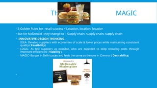 THE MAGIC
 3 Golden Rules for retail success = Location, location, location
 But for McDonald they change to – Supply chain, supply chain, supply chain
 INNOVATIVE DESIGN THINKING
 IDEA- Develop suppliers with economies of scale & lower prices while maintaining consistent
quality ( Feasibility)
 LOGIC- As few suppliers as possible, who are expected to keep reducing costs through
improved efficiencies ( Viability )
 MAGIC- Burger in Delhi tastes and feels the same as the one in Chennai ( Desirability)

 