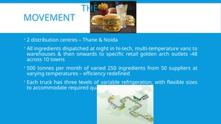 THE
MOVEMENT
 2 distribution centres – Thane & Noida
 All ingredients dispatched at night in hi-tech, multi-temperature vans to
warehouses & then onwards to specific retail golden arch outlets -48
across 10 towns
 500 tonnes per month of varied 250 ingredients from 50 suppliers at
varying temperatures – efficiency redefined
 Each truck has three levels of variable refrigeration, with flexible sizes
to accommodate required quantity
 