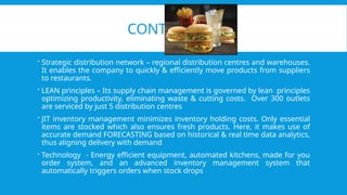 CONTD…
 Strategic distribution network – regional distribution centres and warehouses.
It enables the company to quickly & efficiently move products from suppliers
to restaurants.
 LEAN principles – Its supply chain management is governed by lean principles
optimizing productivity, eliminating waste & cutting costs. Over 300 outlets
are serviced by just 5 distribution centres
 JIT inventory management minimizes inventory holding costs. Only essential
items are stocked which also ensures fresh products. Here, it makes use of
accurate demand FORECASTING based on historical & real time data analytics,
thus aligning delivery with demand
 Technology - Energy efficient equipment, automated kitchens, made for you
order system, and an advanced inventory management system that
automatically triggers orders when stock drops
 