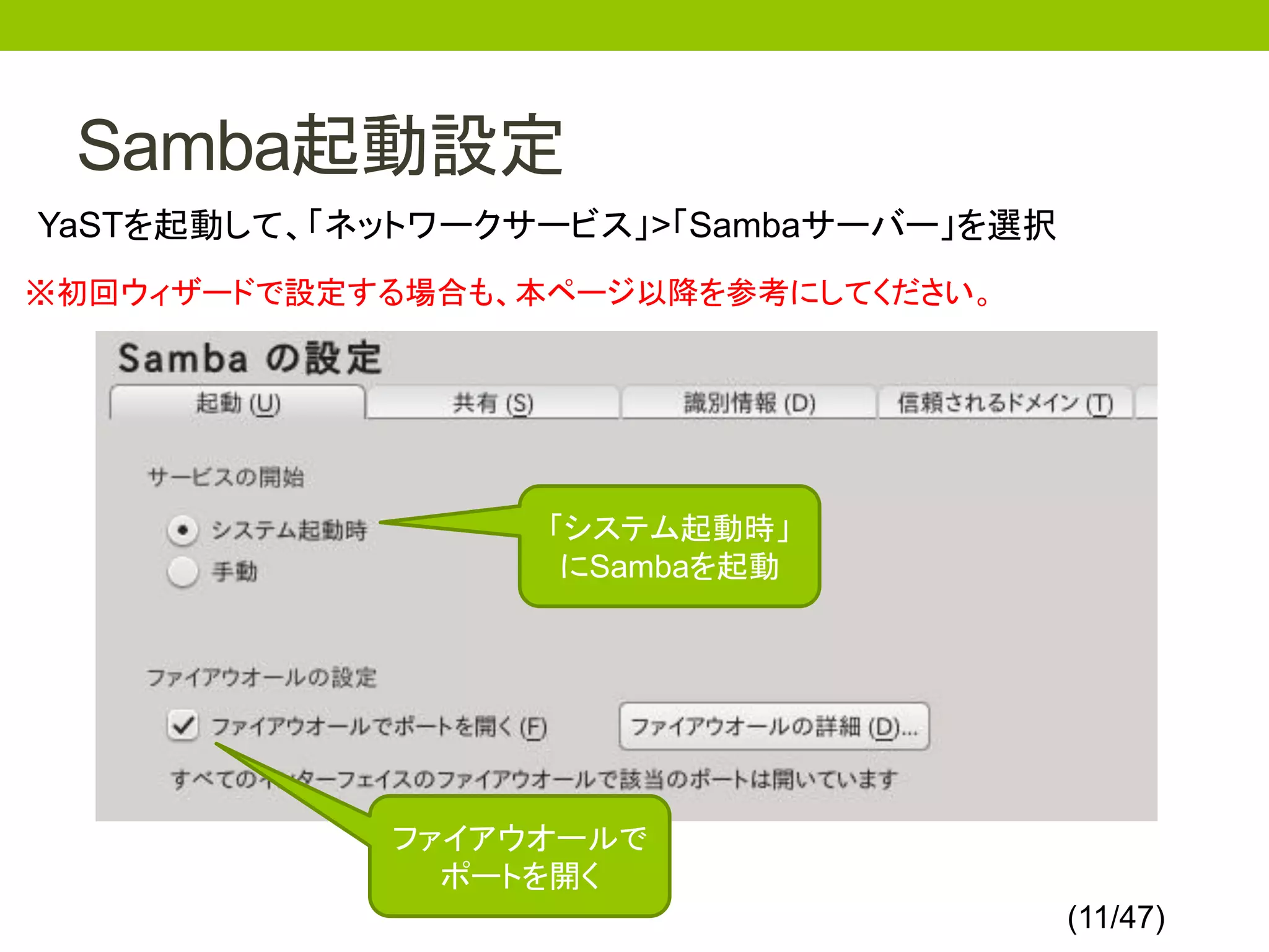 Samba起動設定
YaSTを起動して、「ネットワークサービス」>「Sambaサーバー」を選択
※初回ウィザードで設定する場合も、本ページ以降を参考にしてください。




                  「システム起動時」
                   にSambaを起動




            ファイアウオールで
              ポートを開く
                                        (11/47)
 
