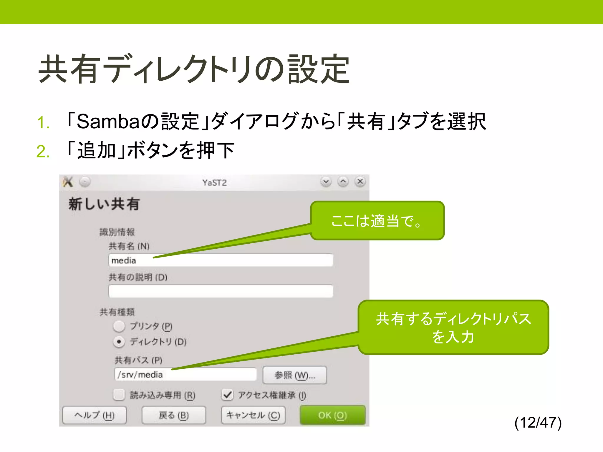 共有ディレクトリの設定
1. 「Sambaの設定」ダイアログから「共有」タブを選択
2. 「追加」ボタンを押下



                  ここは適当で。




                     共有するディレクトリパス
                         を入力




                                (12/47)
 