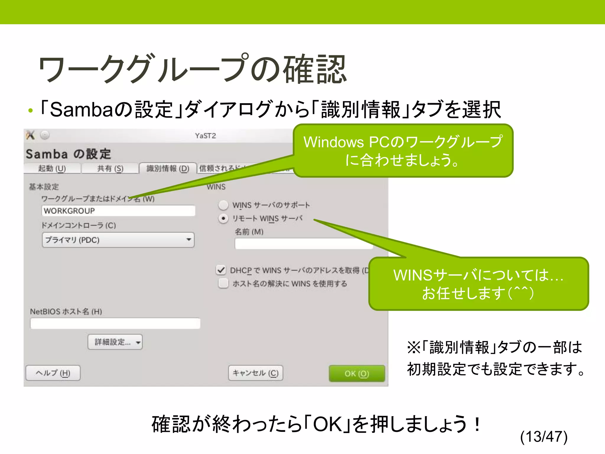 ワークグループの確認
• 「Sambaの設定」ダイアログから「識別情報」タブを選択
                 Windows PCのワークグループ
                      に合わせましょう。




                         WINSサーバについては…
                            お任せします（＾＾）


                          ※「識別情報」タブの一部は
                          初期設定でも設定できます。


       確認が終わったら「OK」を押しましょう！
                                      (13/47)
 