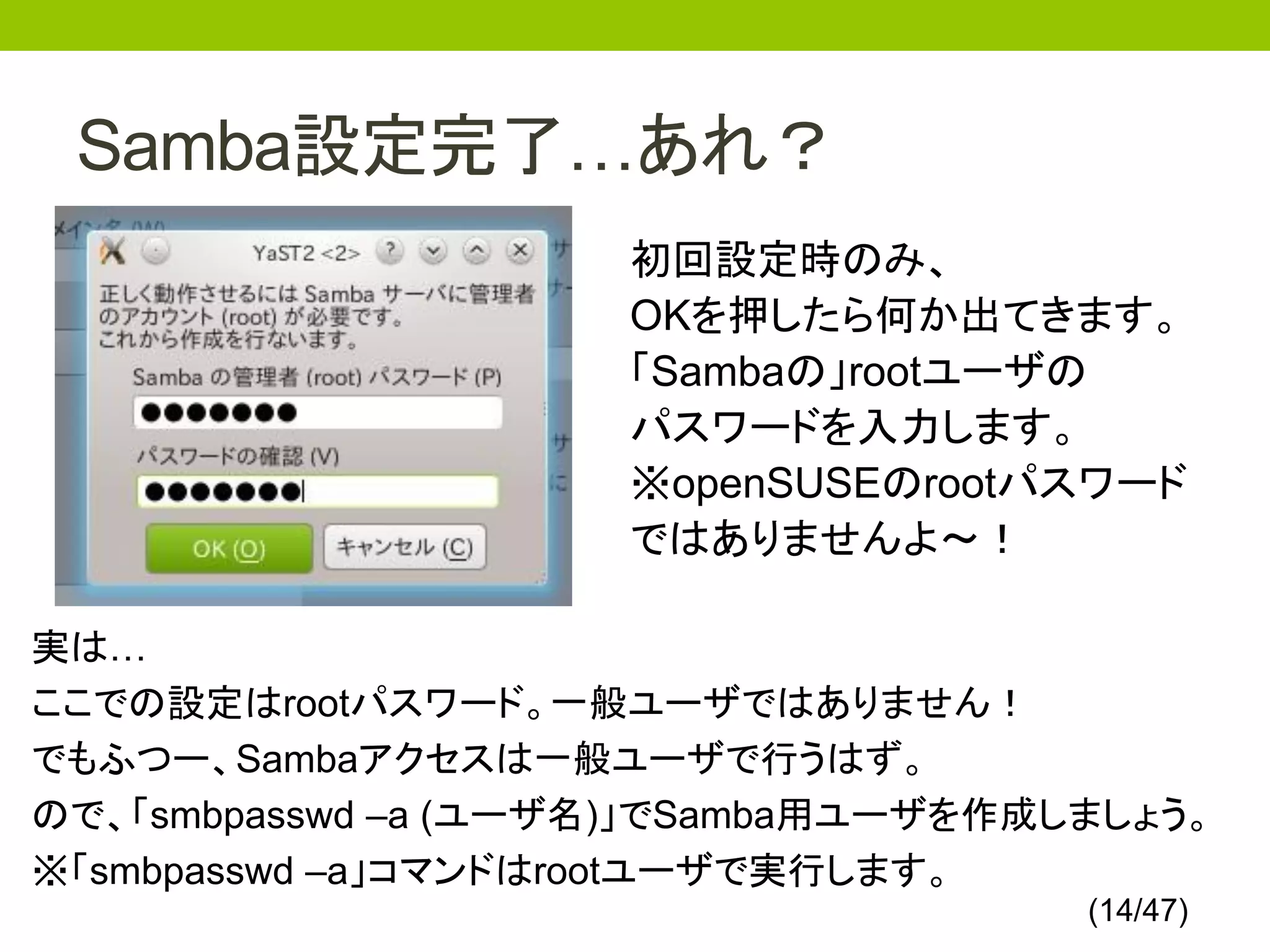 Samba設定完了…あれ？
                     初回設定時のみ、
                     OKを押したら何か出てきます。
                     「Sambaの」rootユーザの
                     パスワードを入力します。
                     ※openSUSEのrootパスワード
                     ではありませんよ～！

実は…
ここでの設定はrootパスワード。一般ユーザではありません！
でもふつー、Sambaアクセスは一般ユーザで行うはず。
ので、「smbpasswd –a (ユーザ名)」でSamba用ユーザを作成しましょう。
※「smbpasswd –a」コマンドはrootユーザで実行します。
                                      (14/47)
 