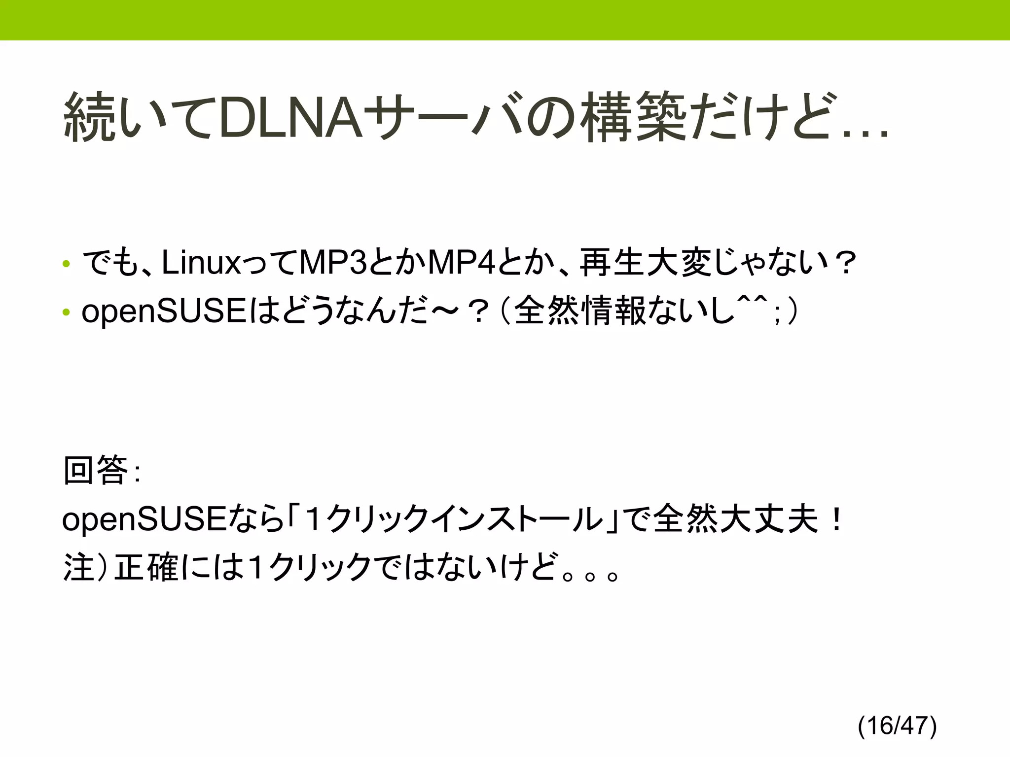 続いてDLNAサーバの構築だけど…

• でも、LinuxってMP3とかMP4とか、再生大変じゃない？
• openSUSEはどうなんだ～？（全然情報ないし＾＾；）




回答：
openSUSEなら「１クリックインストール」で全然大丈夫！
注）正確には１クリックではないけど。。。



                                 (16/47)
 