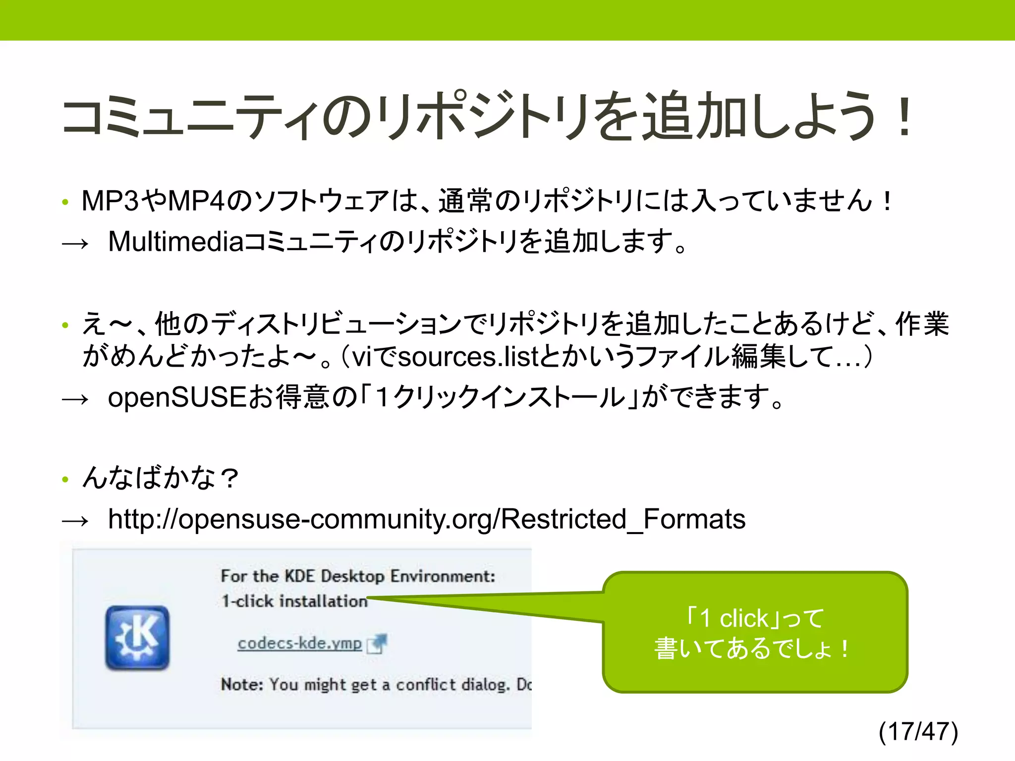コミュニティのリポジトリを追加しよう！
• MP3やMP4のソフトウェアは、通常のリポジトリには入っていません！
→ Multimediaコミュニティのリポジトリを追加します。

• え～、他のディストリビューションでリポジトリを追加したことあるけど、作業
 がめんどかったよ～。（viでsources.listとかいうファイル編集して…）
→ openSUSEお得意の「１クリックインストール」ができます。

• んなばかな？
→ http://opensuse-community.org/Restricted_Formats


                                            「1 click」って
                                           書いてあるでしょ！


                                                          (17/47)
 