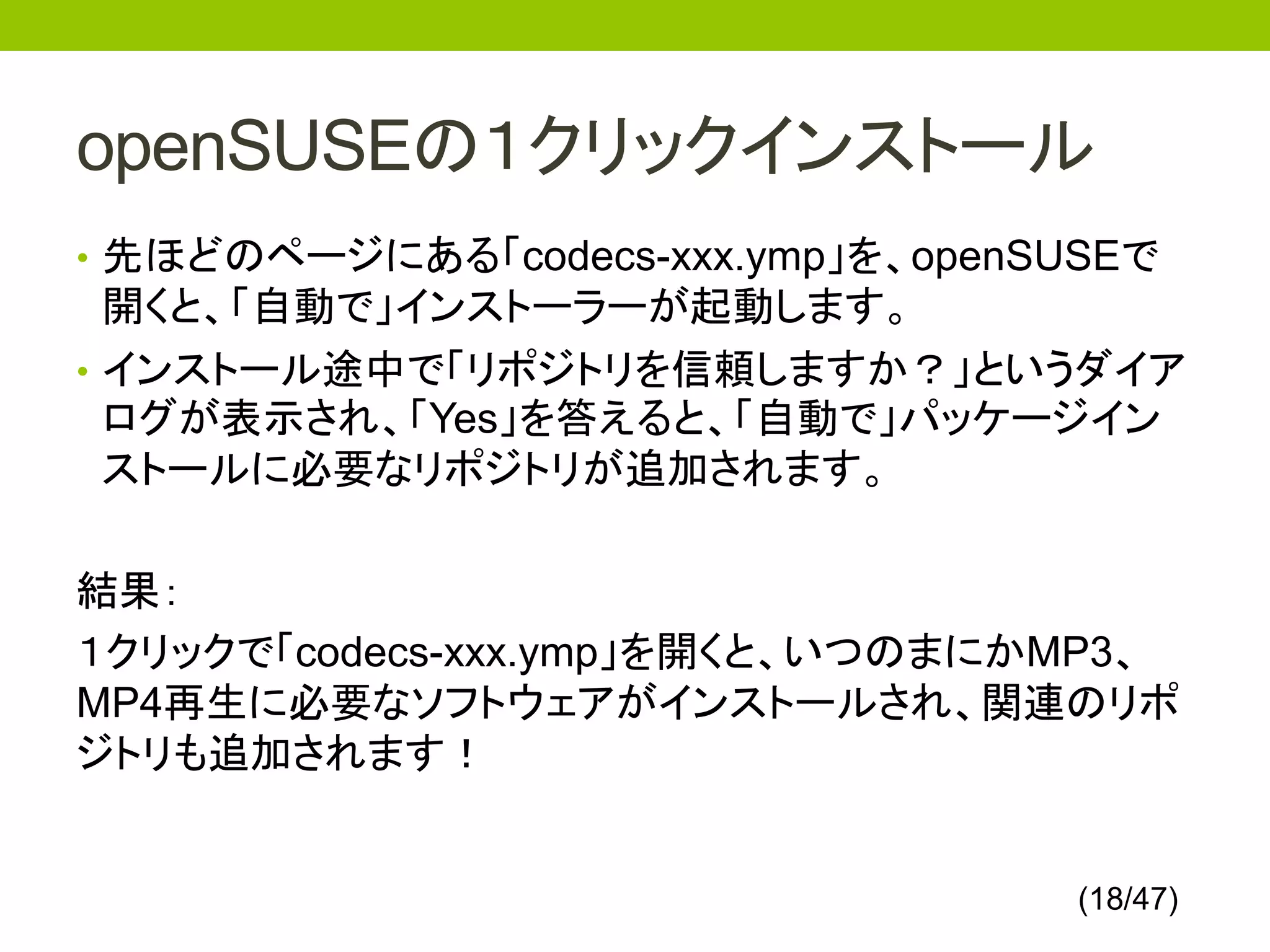 openSUSEの１クリックインストール
• 先ほどのページにある「codecs-xxx.ymp」を、openSUSEで
  開くと、「自動で」インストーラーが起動します。
• インストール途中で「リポジトリを信頼しますか？」というダイア
  ログが表示され、「Yes」を答えると、「自動で」パッケージイン
  ストールに必要なリポジトリが追加されます。

結果：
１クリックで「codecs-xxx.ymp」を開くと、いつのまにかMP3、
MP4再生に必要なソフトウェアがインストールされ、関連のリポ
ジトリも追加されます！


                                    (18/47)
 