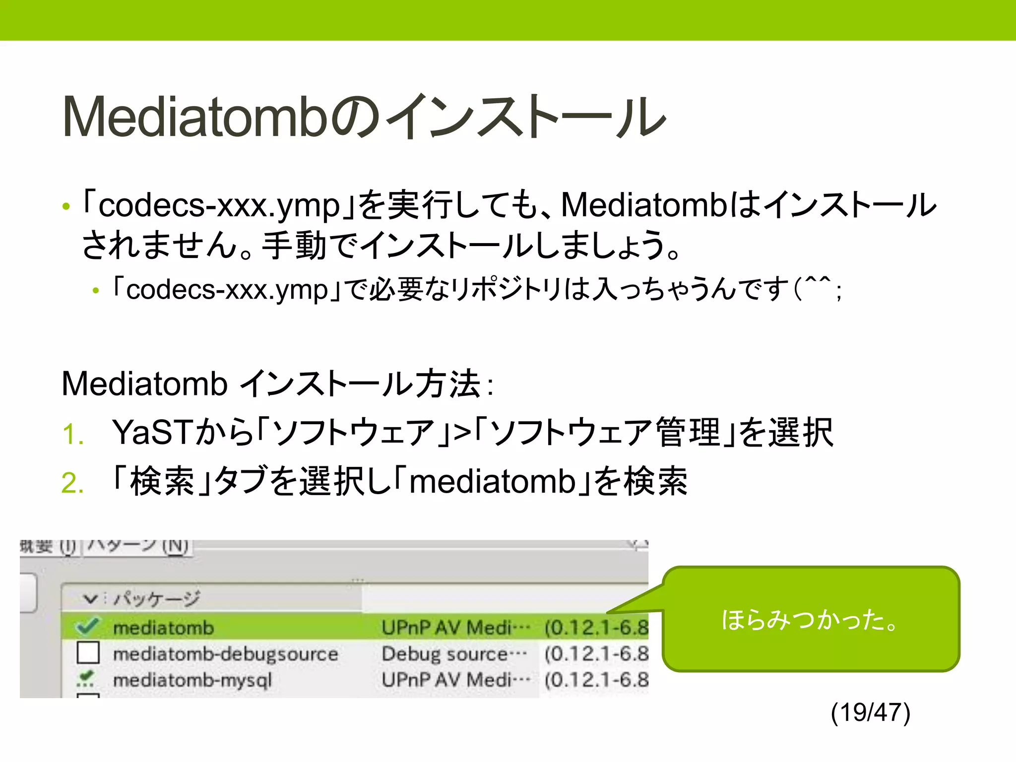 Mediatombのインストール
• 「codecs-xxx.ymp」を実行しても、Mediatombはインストール
されません。手動でインストールしましょう。
 • 「codecs-xxx.ymp」で必要なリポジトリは入っちゃうんです（＾＾；



Mediatomb インストール方法：
1. YaSTから「ソフトウェア」>「ソフトウェア管理」を選択
2. 「検索」タブを選択し「mediatomb」を検索



                                  ほらみつかった。


                                        (19/47)
 