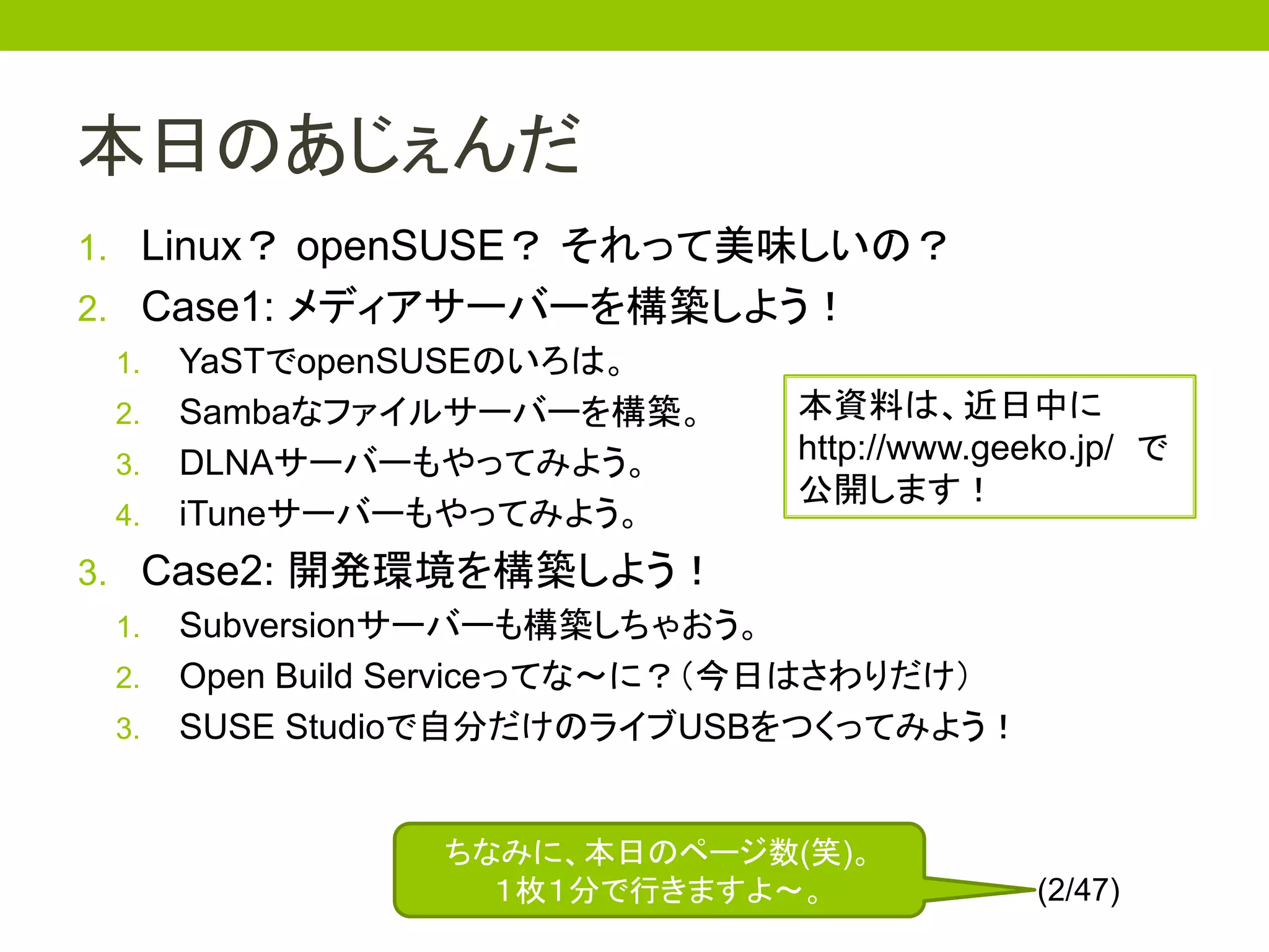 本日のあじぇんだ
1. Linux？ openSUSE？ それって美味しいの？
2. Case1: メディアサーバーを構築しよう！
  1. YaSTでopenSUSEのいろは。
  2. Sambaなファイルサーバーを構築。 本資料は、近日中に
  3. DLNAサーバーもやってみよう。
                        http://www.geeko.jp/ で
                        公開します！
  4. iTuneサーバーもやってみよう。
3. Case2: 開発環境を構築しよう！
  1. Subversionサーバーも構築しちゃおう。
  2. Open Build Serviceってな～に？（今日はさわりだけ）
  3. SUSE Studioで自分だけのライブUSBをつくってみよう！



               ちなみに、本日のページ数(笑)。
                 １枚１分で行きますよ～。             (2/47)
 