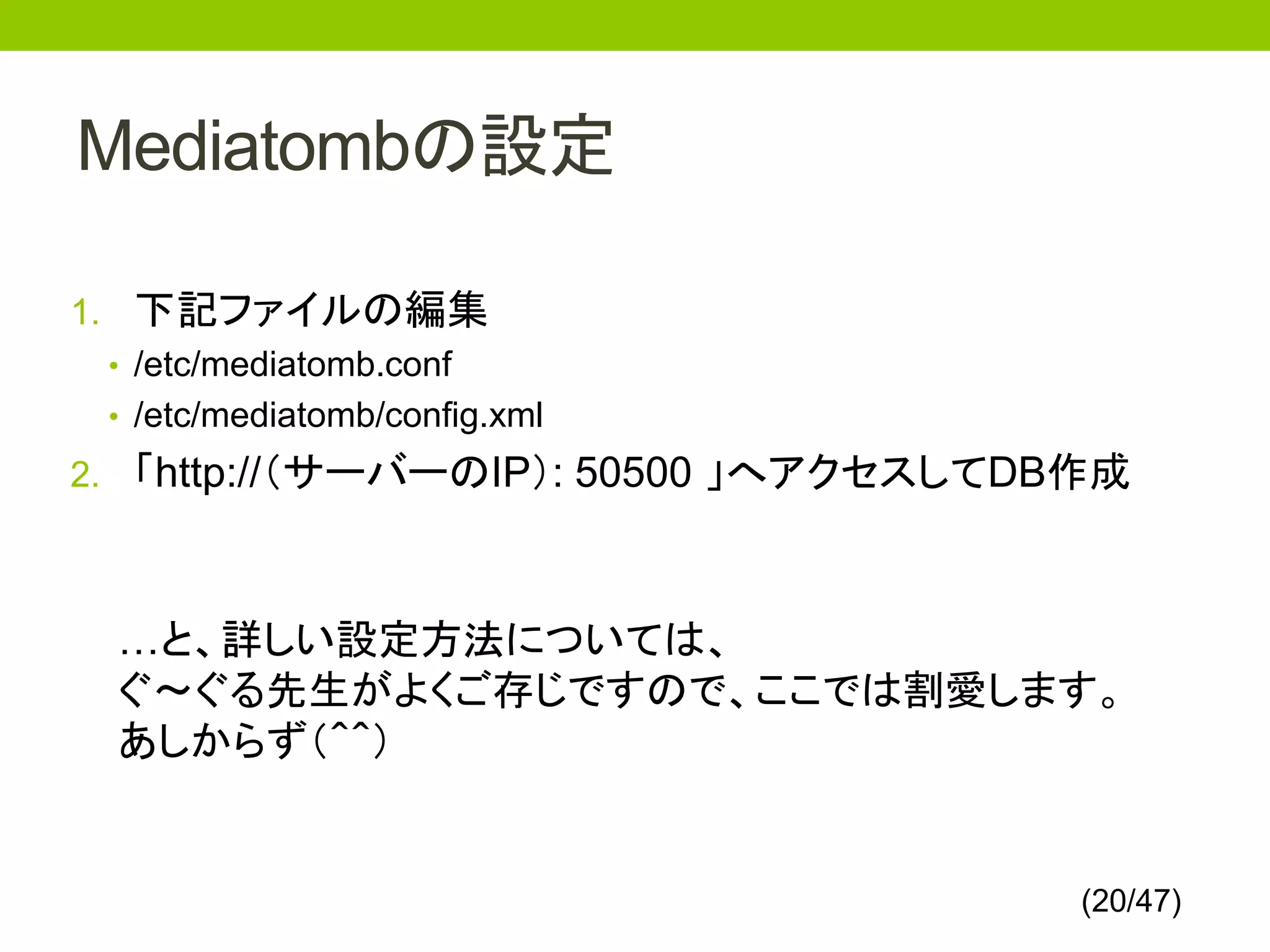 Mediatombの設定

1. 下記ファイルの編集
  • /etc/mediatomb.conf
  • /etc/mediatomb/config.xml
2. 「http://（サーバーのIP）: 50500 」へアクセスしてDB作成



  …と、詳しい設定方法については、
  ぐ～ぐる先生がよくご存じですので、ここでは割愛します。
  あしからず（＾＾）


                                      (20/47)
 